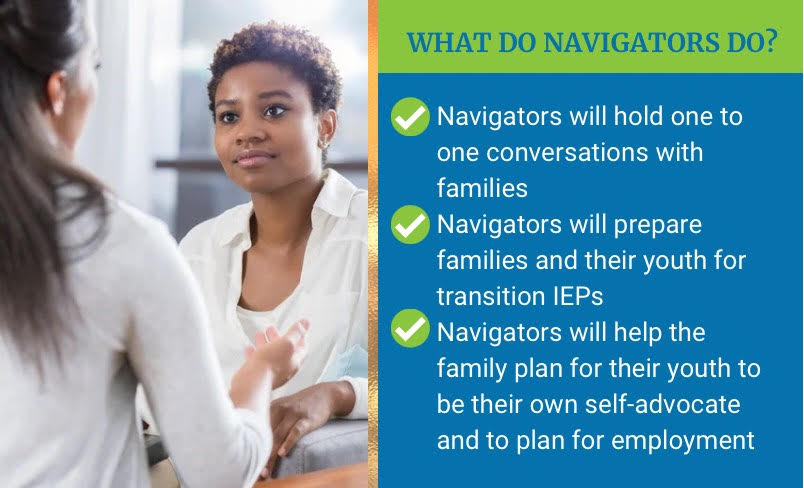 What do Navigators do? Navigators will hold one to one conversations with families. Navigators will prepare students and their caregivers for transition IEPs Navigators will help students and their caregivers build self-advocacy skills and to plan for employment